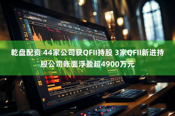 乾盘配资 44家公司获QFII持股 3家QFII新进持股公司账面浮盈超4900万元