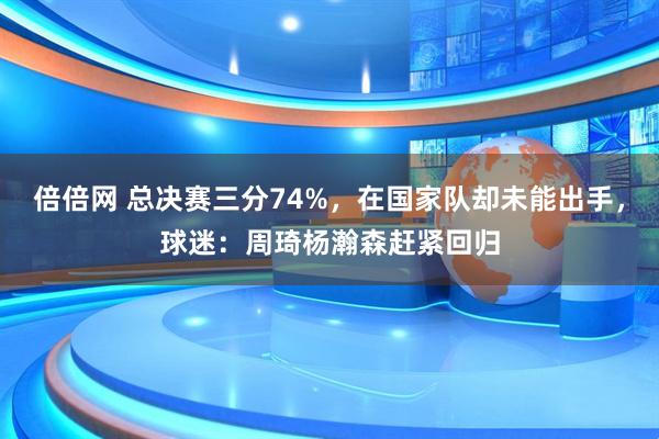 倍倍网 总决赛三分74%，在国家队却未能出手，球迷：周琦杨瀚森赶紧回归