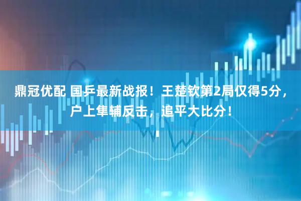 鼎冠优配 国乒最新战报！王楚钦第2局仅得5分，户上隼辅反击，追平大比分！
