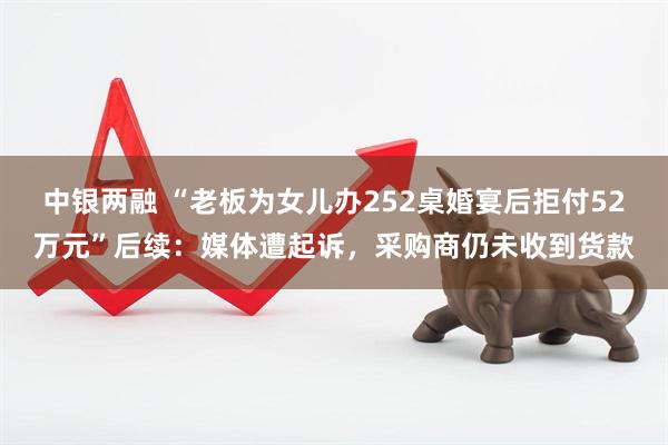 中银两融 “老板为女儿办252桌婚宴后拒付52万元”后续：媒体遭起诉，采购商仍未收到货款