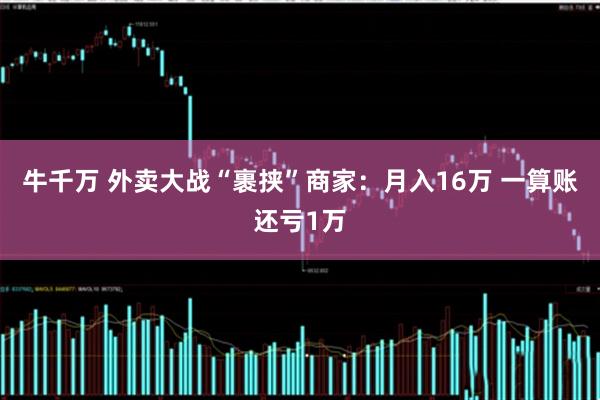 牛千万 外卖大战“裹挟”商家：月入16万 一算账还亏1万