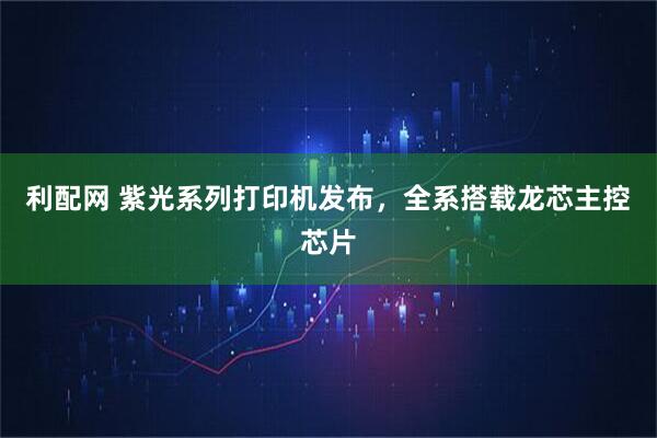 利配网 紫光系列打印机发布，全系搭载龙芯主控芯片