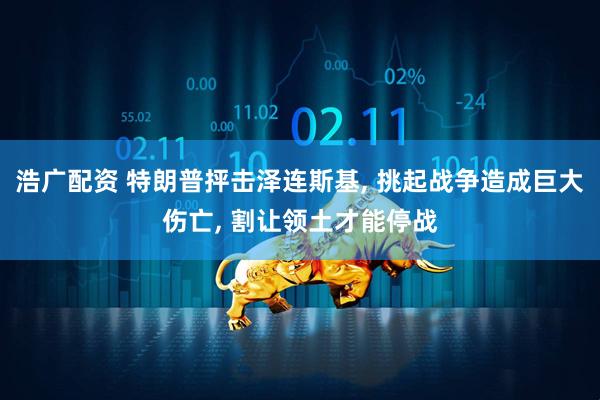 浩广配资 特朗普抨击泽连斯基, 挑起战争造成巨大伤亡, 割让领土才能停战