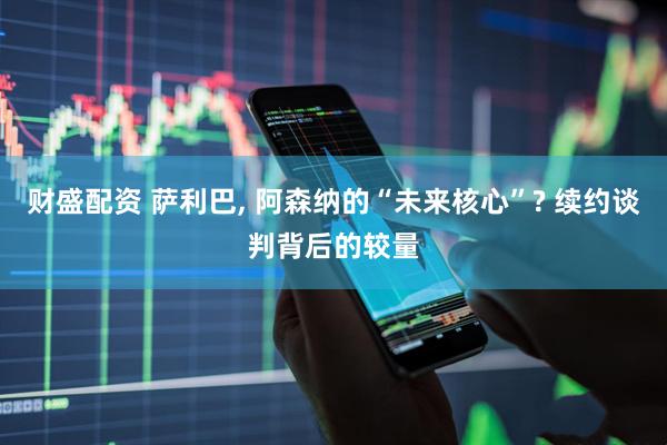 财盛配资 萨利巴, 阿森纳的“未来核心”? 续约谈判背后的较量